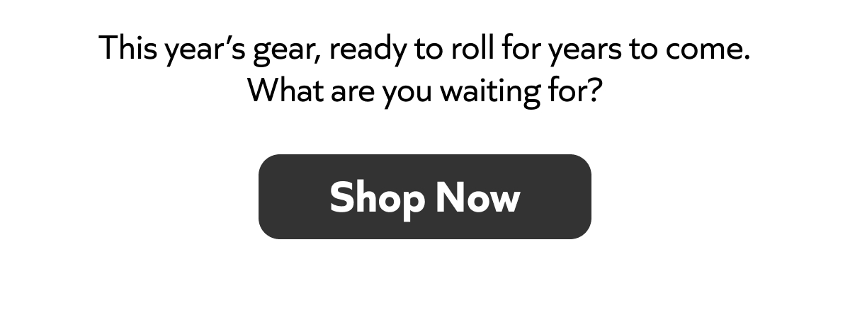 This year’s gear, ready to roll for years to come. What are you waiting for? Shop Now!