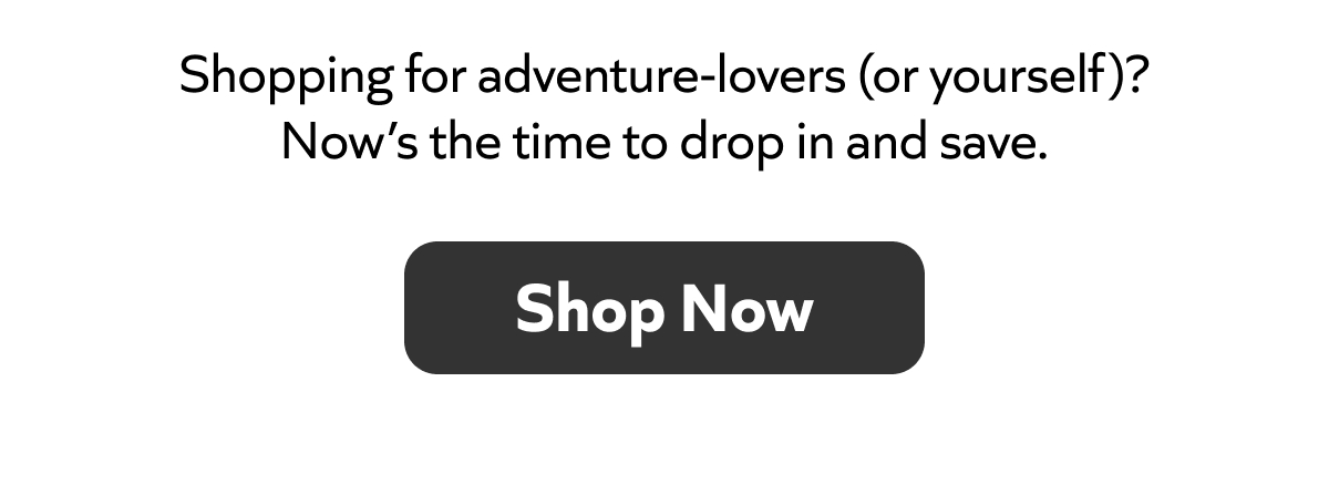 Shopping for adventure-lovers (or yourself)? Now’s the time to drop in and save. Shop Now!