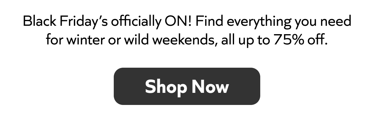 Black Friday’s officially ON! Find everything you need for winter or wild weekends, all up to 75% off. Shop Now!