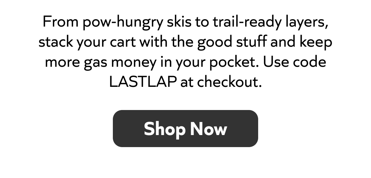 From pow‑hungry skis to trail‑ready layers, grab the good stuff and save. Use code LASTLAP at checkout. Shop now!
