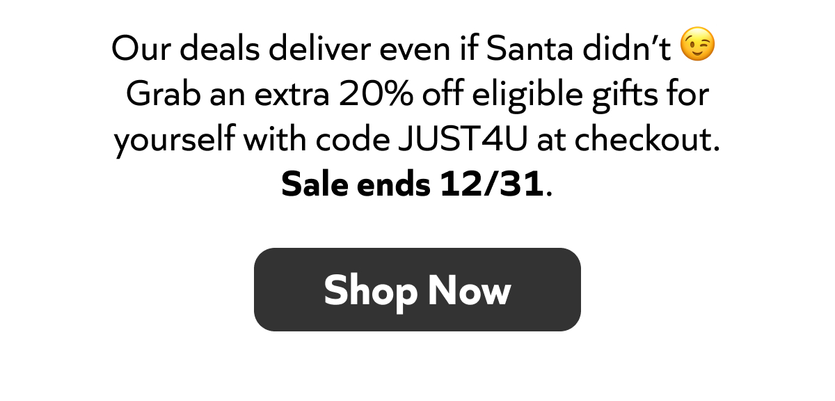 Our deals deliver even if Santa didn’t. Grab an extra 20% off with code JUST4U. Sale ends 12/31. Shop Now!