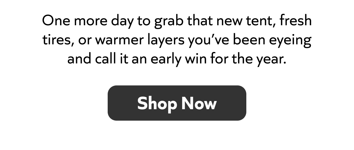One day left to snag that tent, new tires, or warmer layers you’ve been eyeing—start the year strong. Shop Now!