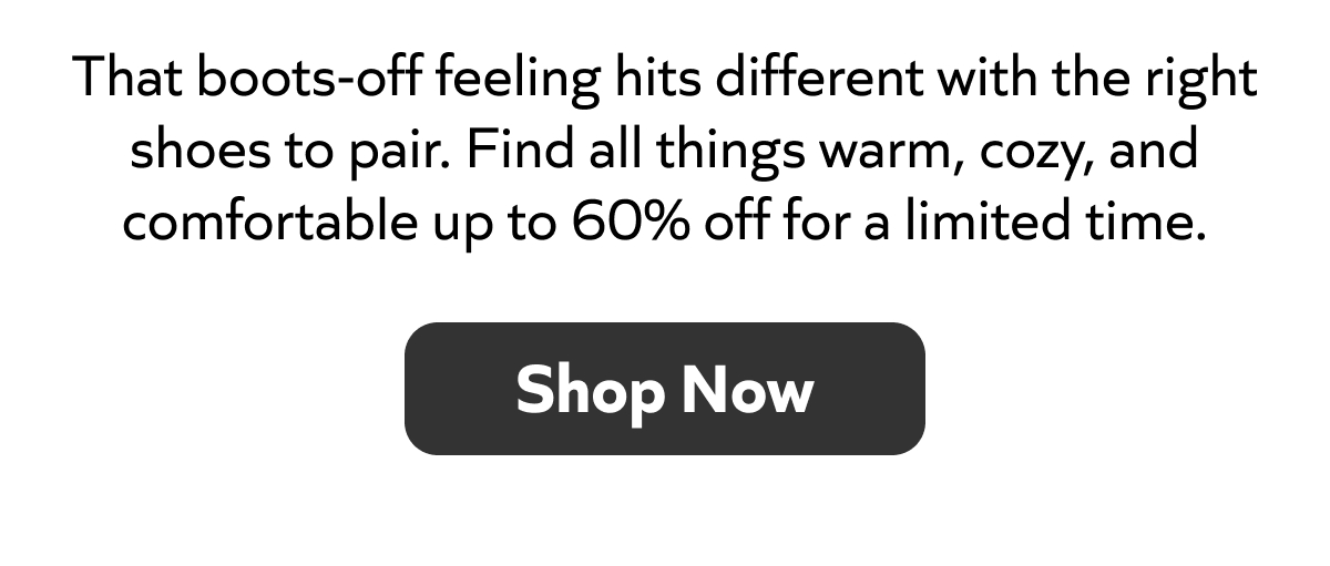That boots-off feeling hits different with the right shoes to pair. Find all things warm, cozy, and comfortable up to 60% off for a limited time. SHOP NOW