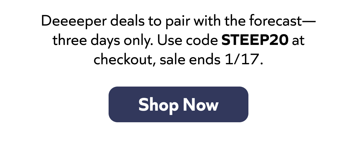 Deeeeper deals to pair with the forecast—three days only. Use code STEEP20 at checkout, sale ends 1/17. Shop Now