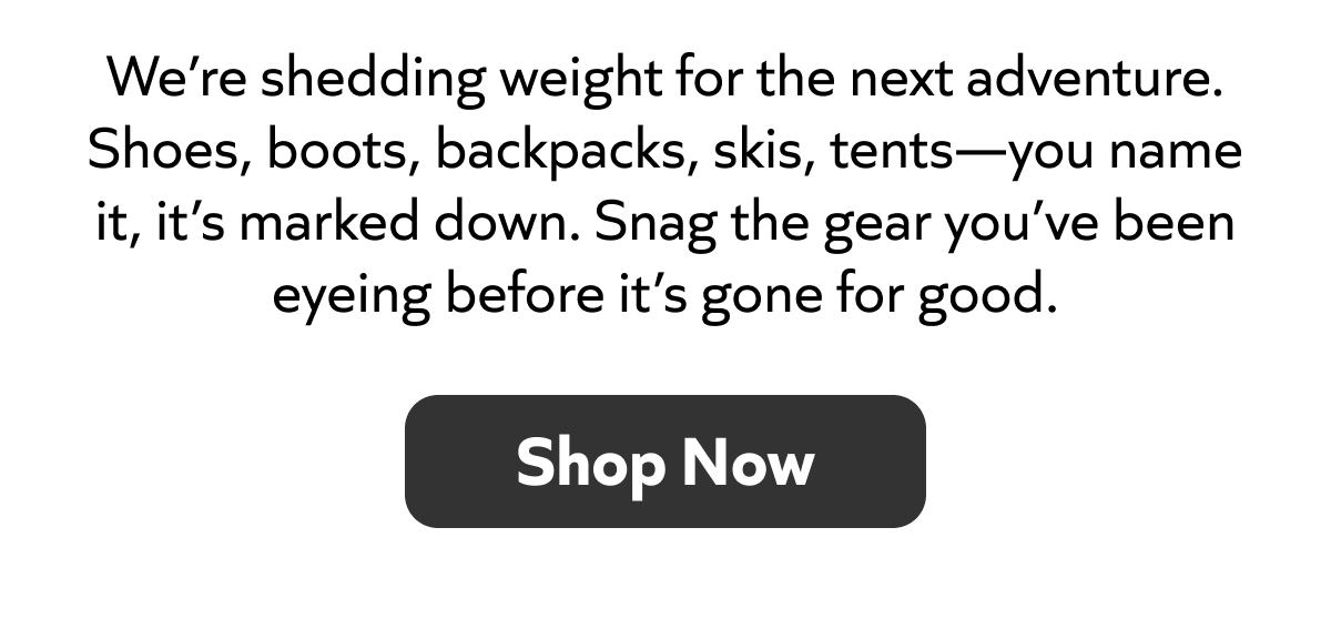 We’re shedding weight for the next adventure. Shoes, boots, backpacks, skis, tents—you name it, it’s marked down. Snag the gear you’ve been eyeing before it’s gone for good. Shop Now.