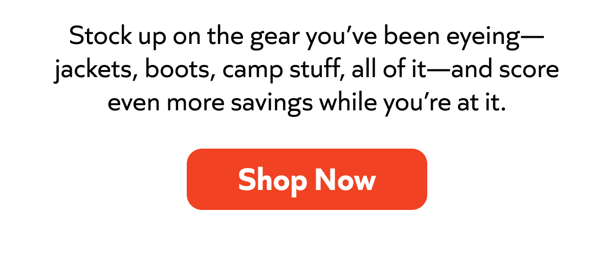 Stock up on the gear you’ve been eyeing—jackets, boots, camp essentials, and more—plus extra savings. Shop now!