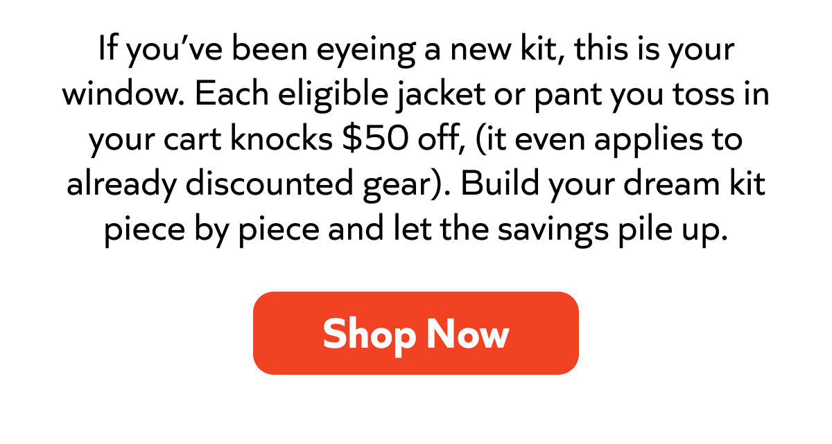 Build your dream kit—get $50 off each eligible jacket or pant, even on sale items. Stack the savings. Shop now!