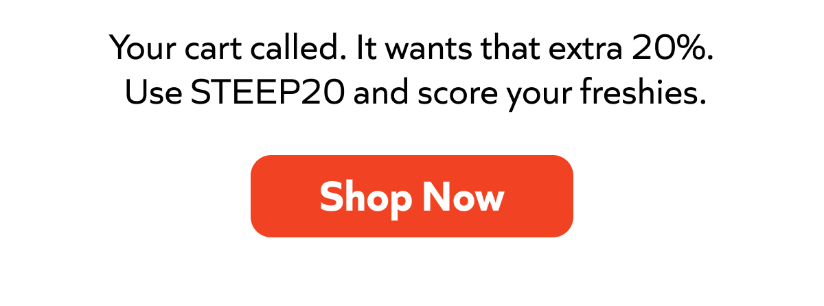 Your cart called. It wants that extra 20%.  Use STEEP20 and score your freshies. Shop Now!