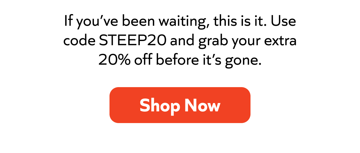 If you’ve been waiting, this is it. Use code STEEP20 and grab your extra 20% off before it’s gone. Shop Now!
