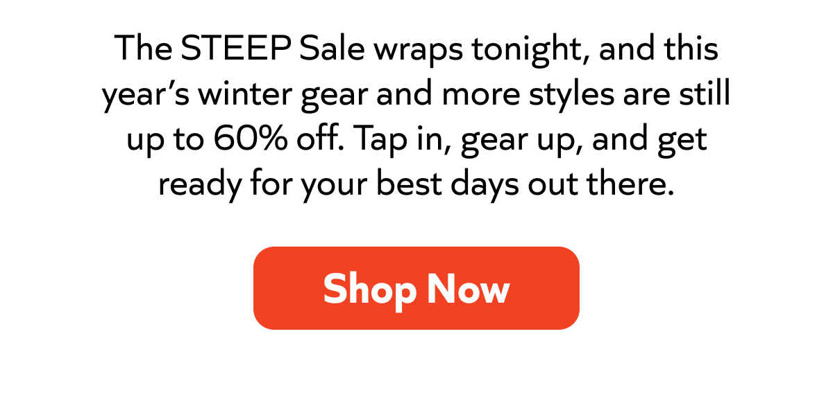 The STEEP Sale wraps tonight, and this year’s winter gear and more styles are still up to 60% off. Tap in, gear up, and get ready for your best days out there. Shop Now!