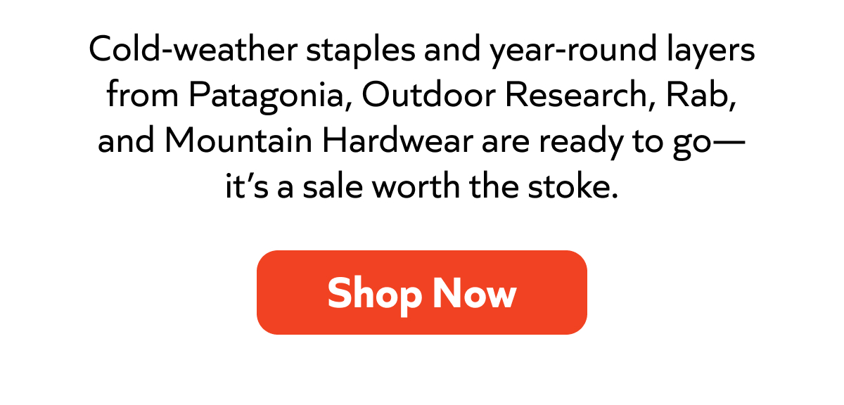 Cold-weather staples and year-round layers from Patagonia, Outdoor Research, Rab, and Mountain Hardwear are ready to go—it’s a sale worth the stoke. Shop Now!