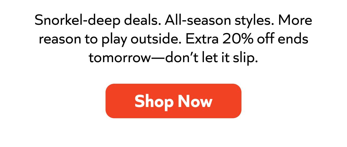 Snorkel-deep deals. All-season styles. More reason to play outside. Extra 20% off ends tomorrow—don’t let it slip. Shop Now!