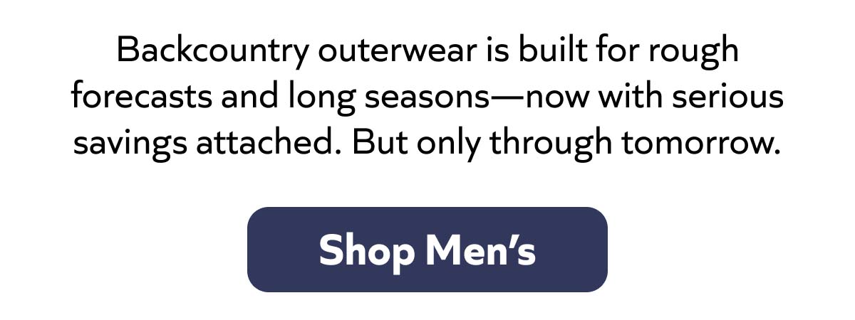 Backcountry outerwear is built for rough forecasts and long seasons—now with serious savings attached. But only through tomorrow. Shop Men's