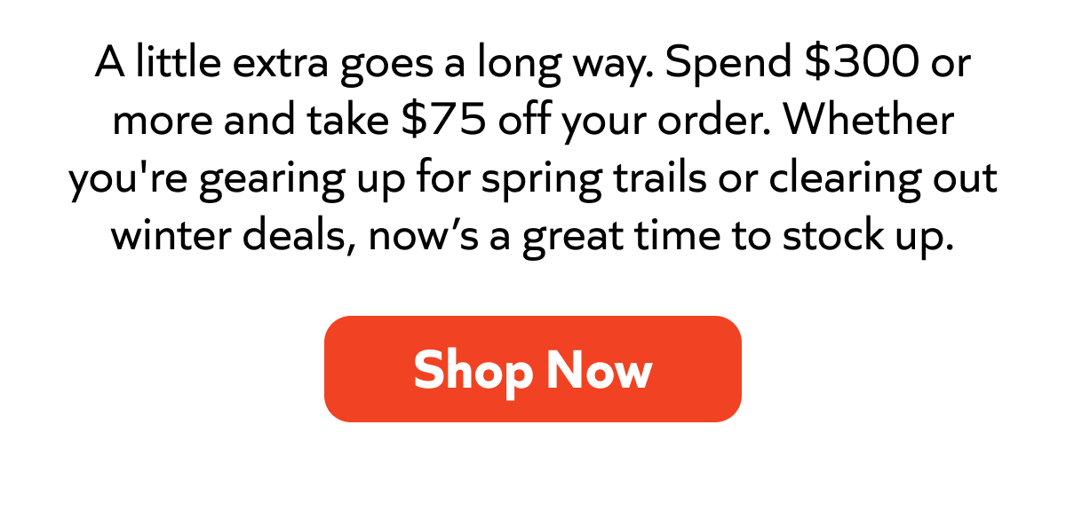 Spend $300+, save $75. Stock up for spring trails or winter deals while it lasts. Shop now!