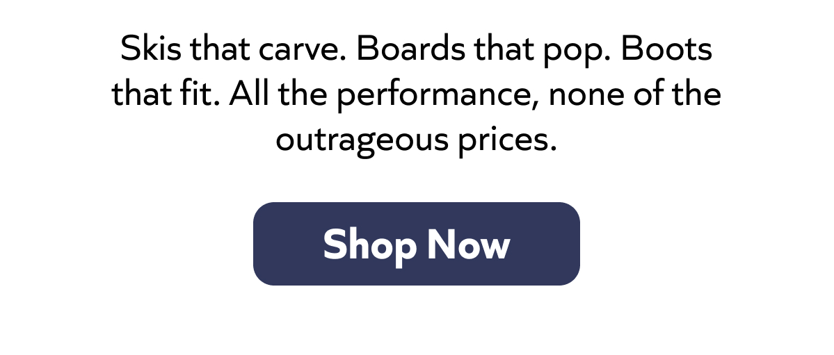 Skis that carve. Boards that pop. Boots that fit. All the performance, none of the outrageous prices. Shop Now!