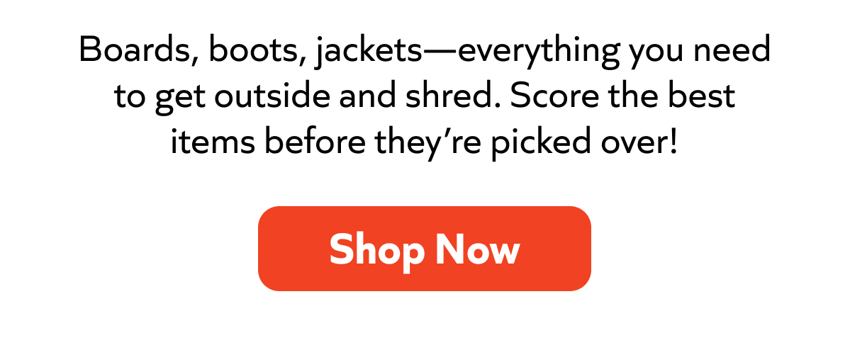 Boards, boots, jackets—everything you need to get outside and shred. Score the best items before they’re picked over! Shop Now!