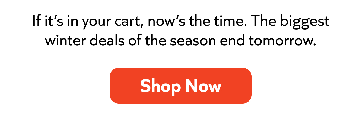If it’s in your cart, now’s the time. The biggest winter deals of the season end tomorrow. Shop Now