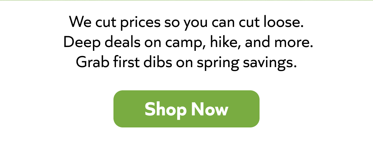 We cut prices so you can cut loose.  Deep deals on camp, hike, and more. Grab first dibs on spring savings. Shop Now!