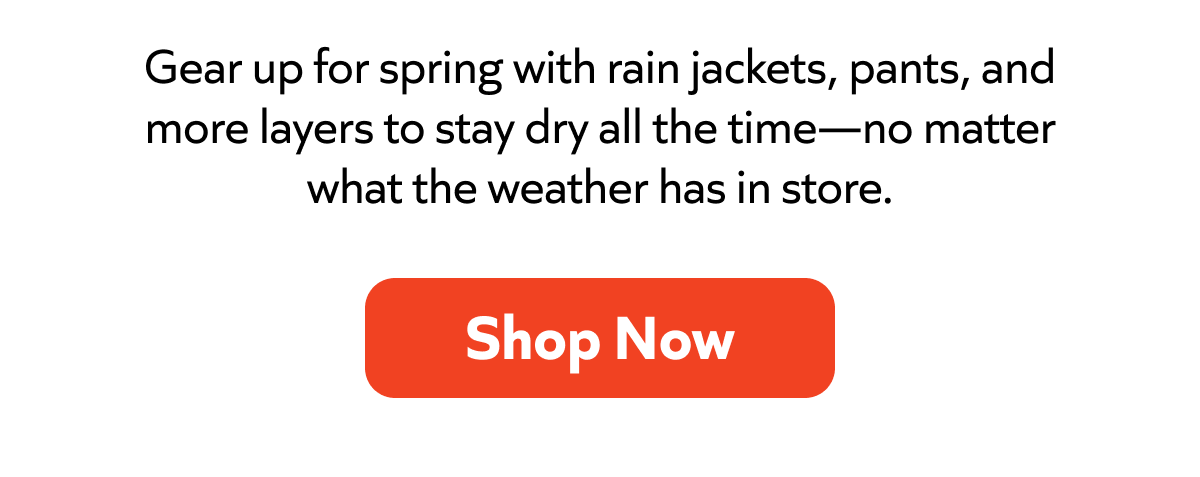 Gear up for spring with rain jackets, pants, and more layers to stay dry all the time—no matter what the weather has in store. Shop Now! 