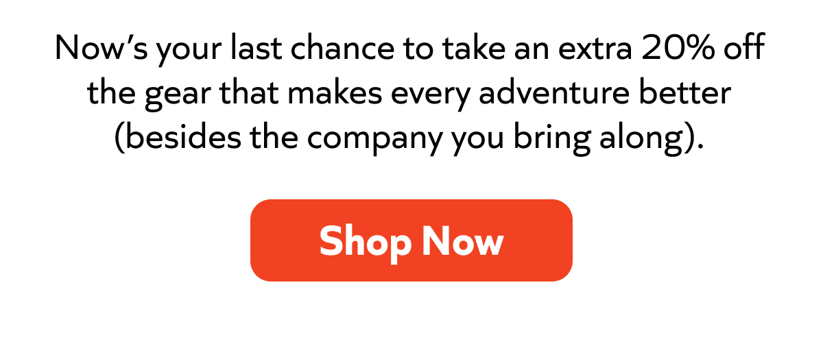 Now’s your last chance to take an extra 20% off the gear that makes every adventure better (besides the company you bring along).
