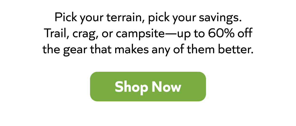 Pick your terrain, pick your savings. Trail, crag, or campsite—up to 60% off the gear that makes any of them better. Shop now!