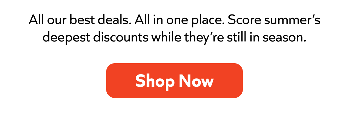 All our best deals in one place. Score summer’s deepest discounts while they last. Shop Now!
