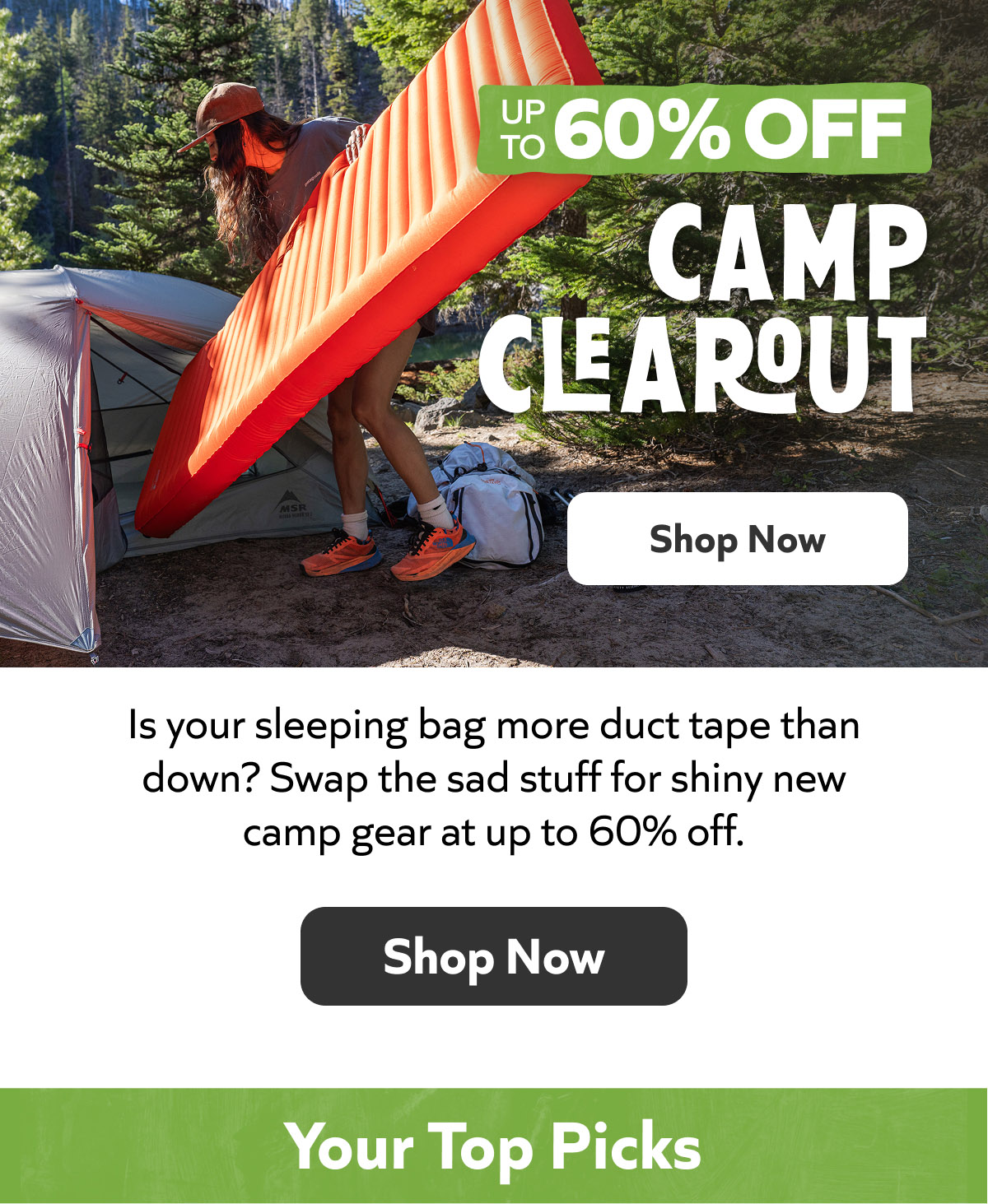 Camp Clearout: Up to 60% Off. Is your sleeping bag more duct tape than down? Swap the sad stuff for shiny new camp gear at up to 60% off. Shop Now! Your Top Picks