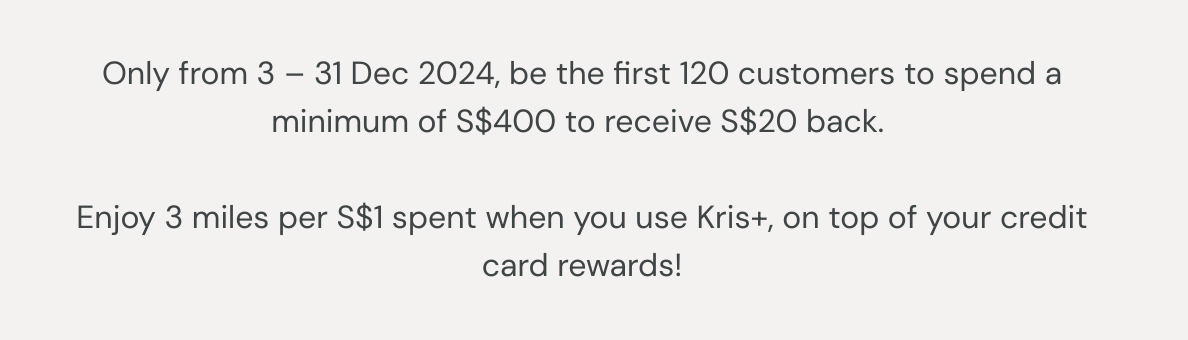 Only from 3 – 31 Dec 2024, be the first 120 customers to spend a minimum of S$400 to receive S$20 back.  Enjoy 3 miles per S$1 spent when you use Kris+, on top of your credit card rewards!