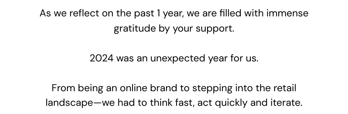 As we reflect on the past 1 year, we are filled with immense gratitude by your support. 2024 was an unexpected year for us. From being an online brand to stepping into the retail landscape—we had to think fast, act quickly and iterate.