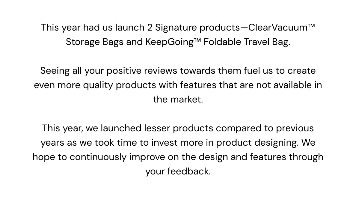  This year had us launch 2 Signature products—ClearVacuum™ Storage Bags and KeepGoing™ Foldable Travel Bag. Seeing all your positive reviews towards them fuel us to create even more quality products with features that are not available in the market. This year, we launched lesser products compared to previous years as we took time to invest more in product designing. We hope to continuously improve on the design and features through your feedback. 