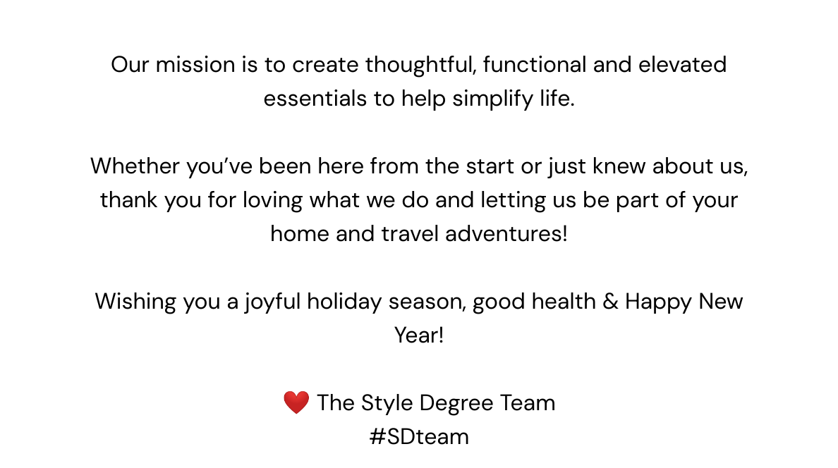  Our mission is to create thoughtful, functional and elevated essentials to help simplify life. Whether you've been here from the start or just knew about us, thank you for loving what we do and letting us be part of your home and travel adventures! Wishing you a joyful holiday season, good health & Happy New Year! ❤️ The Style Degree Team#SDteam