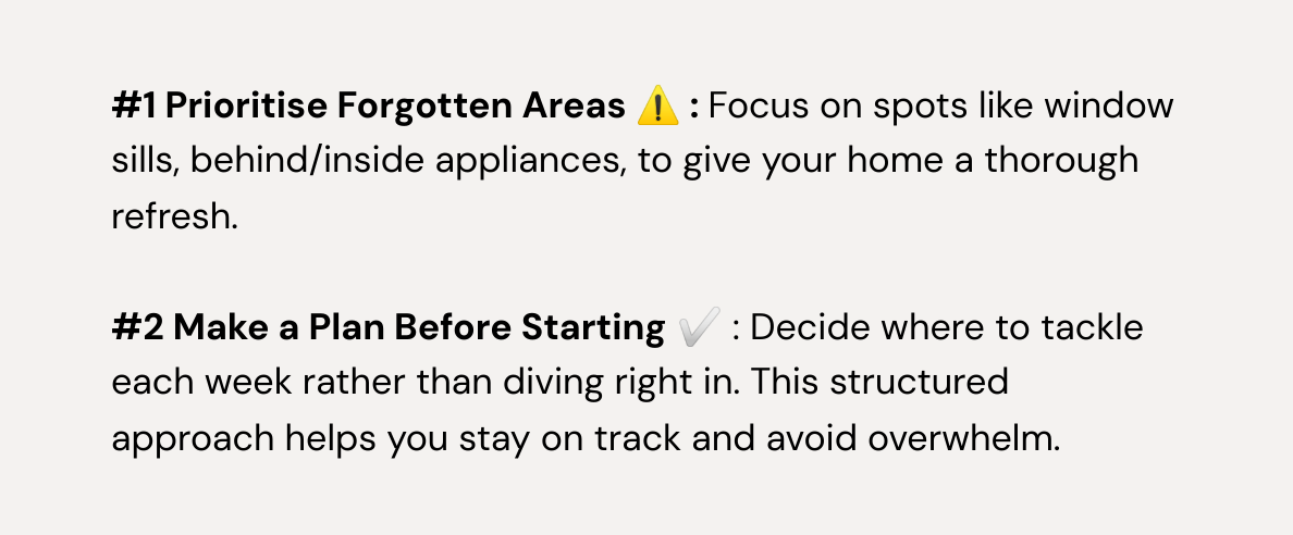  #1 Prioritise Forgotten Areas ⚠️ : Focus on spots like window sills, behind/inside appliances, to give your home a thorough refresh.  #2 Make a Plan Before Starting ✅ : Decide where to tackle each week rather than diving right in. This structured approach helps you stay on track and avoid overwhelm.  