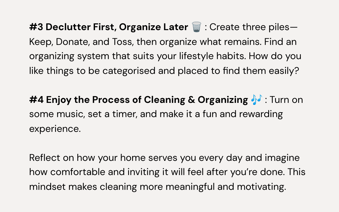  #3 Declutter First, Organize Later 🗑️ : Create three piles—Keep, Donate, and Toss, then organize what remains. Find an organizing system that suits your lifestyle habits. How do you like things to be categorised and placed to find them easily? #4 Enjoy the Process of Cleaning & Organizing 🎶 : Turn on some music, set a timer, and make it a fun and rewarding experience. Reflect on how your home serves you every day and imagine how comfortable and inviting it will feel after you're done. This mindset makes cleaning more meaningful and motivating. 