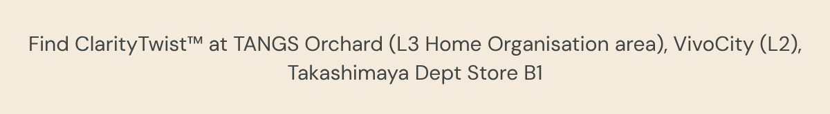 Find ClarityTwist™ at TANGS Orchard (L3 Home Organisation area), VivoCity (L2),Takashimaya Dept Store B1