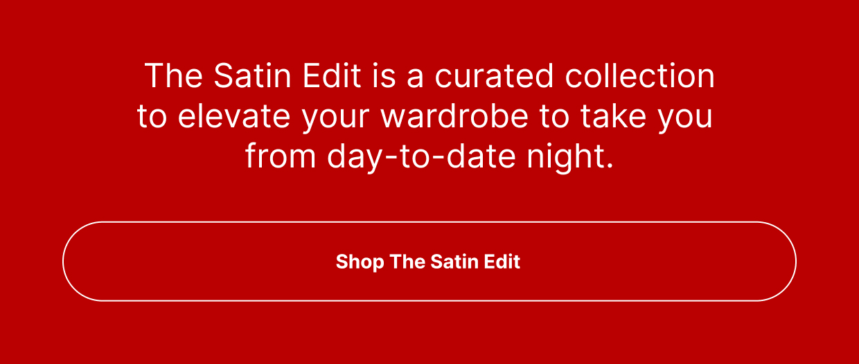 The Satin Edit is a curated collection to elevate your wardrobe to take you from day-to-date night.