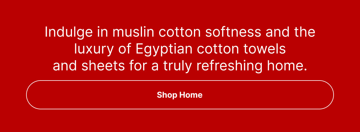 Indulge in muslin cotton softness and the luxury of Egyptian cotton towels and sheets for a truly refreshing home.