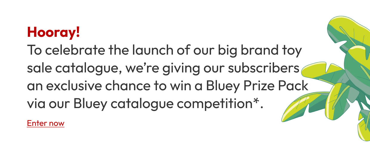 Hooray! To celebrate the launch of our big brand toy sale catalogue, we’re giving our subscribers an exclusive chance to win a Bluey Prize Pack via our Bluey catalogue competition*.