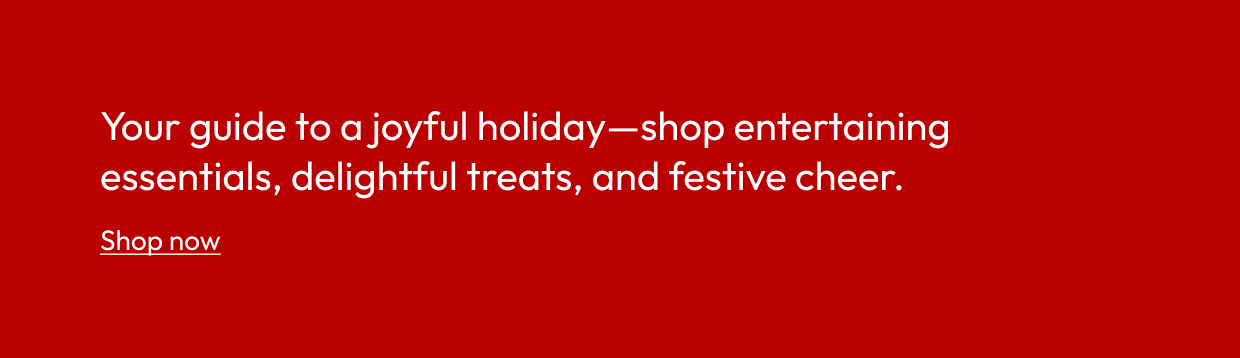 Your guide to a joyful holiday—shop entertaining essentials, delightful treats, and festive cheer.