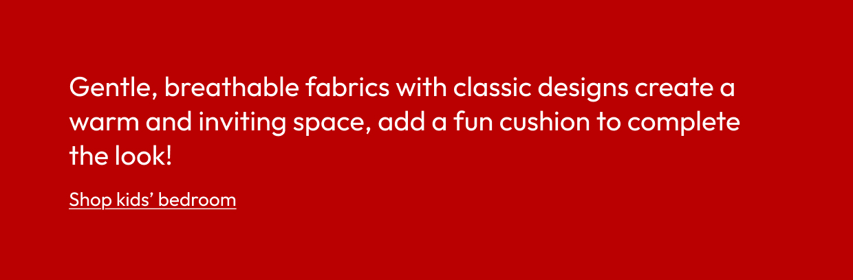 Gentle, breathable fabrics with classic designs create a warm and inviting space, add a fun cushion to complete the look!
