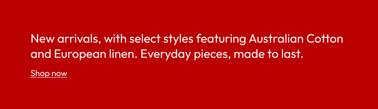 New arrivals, with select styles featuring Australian Cotton and European linen. Everyday pieces, made to last.