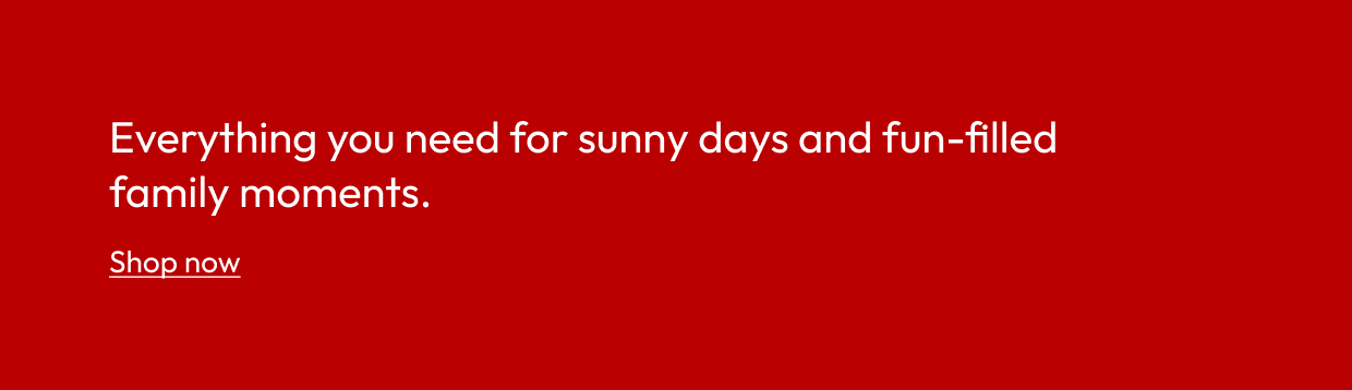 Everything you need for sunny days and fun-filled family moments.