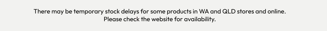 There may be temporary stock delays for some products in WA and QLD stores and online. Please check the website for availability.
