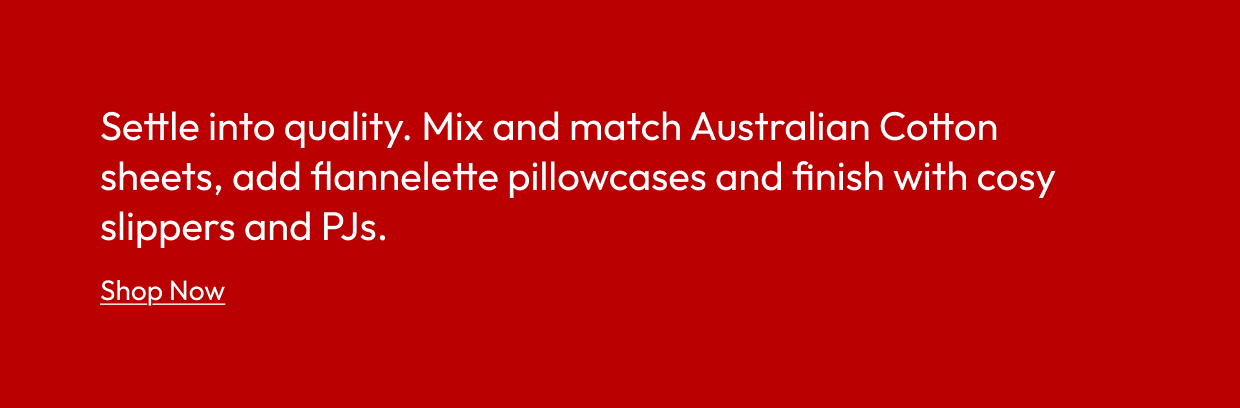 Settle into quality. Mix and match Australian Cotton sheets, add flannelette pillowcases and finish with cosy slippers and PJs.
