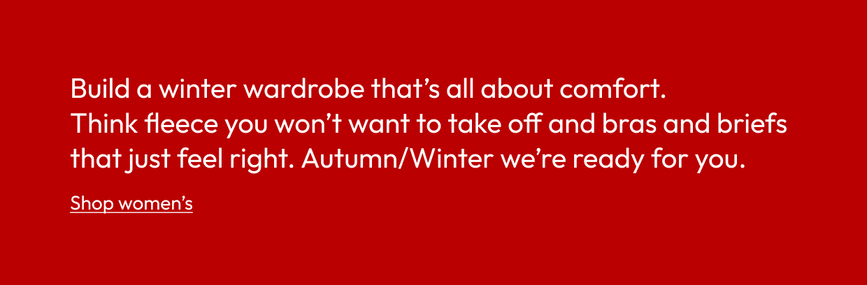Build a winter wardrobe that’s all about comfort. Think fleece you won’t want to take off and bras and briefs that just feel right. Autumn/Winter we’re ready for you.