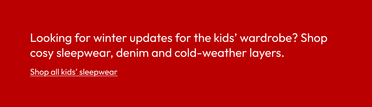 Looking for winter updates for the kids’ wardrobe? Shop cosy sleepwear, denim and cold-weather layers.
