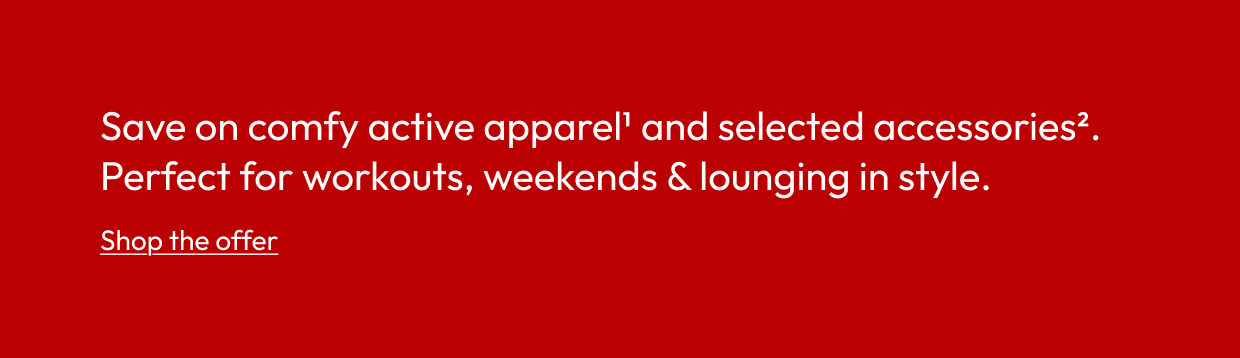 Save on comfy active apparel1 and selected accessories2. Perfect for workouts, weekends & lounging in style.