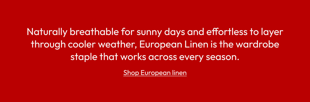 Naturally breathable for sunny days and effortless to layer through cooler weather, European Linen is the wardrobe staple that works across every season.