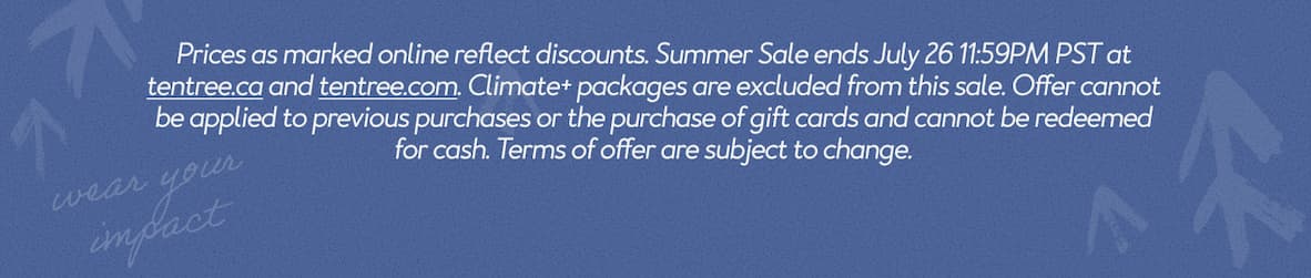 Prices as marked online reflect discounts. Summer Sale ends July 26 11:59PM PST at tentree.ca and tentree.com. Climate+ packages are excluded from this sale. Offer cannot be applied to previous purchases or the purchase of gift cards and cannot be redeemed for cash. Terms of offer are subject to change.