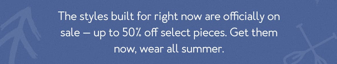 The styles built for right now are officially on sale — up to 50% off select pieces. Get them now, wear all summer.