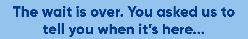 The wait is over. You asked us to tell you when it's here